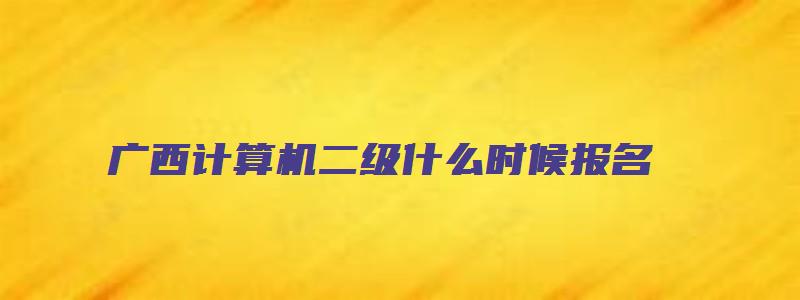 广西计算机二级什么时候报名（广西计算机二级什么时候报名2023）