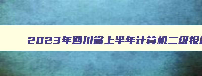 2023年四川省上半年计算机二级报名时间：2月16日至22日（四川2023年3月计算机二级考试报名时间）