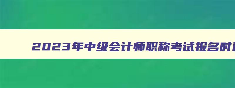 2023年中级会计师职称考试报名时间及条件,2023年中级会计师职称考试报名时间