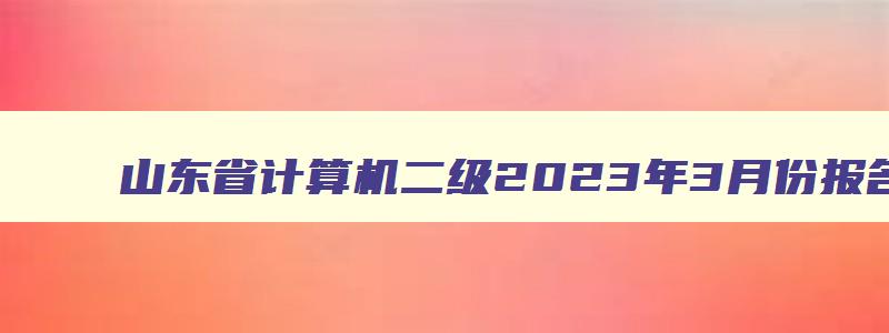 山东省计算机二级2023年3月份报名时间及考试,山东省计算机二级2023年3月份报名时间