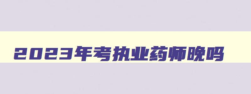 2023年考执业药师晚吗,2023年执业药师证报考条件和报名时间是多少