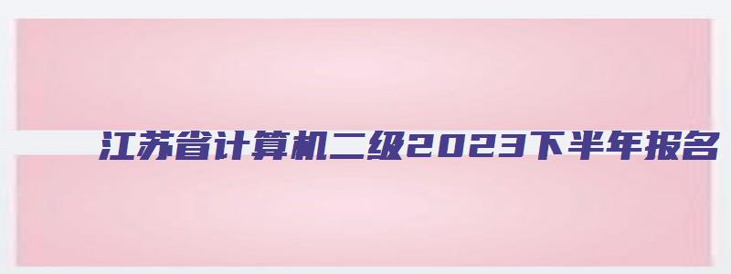 江苏省计算机二级2023下半年报名（江苏省计算机二级2023报名时间）