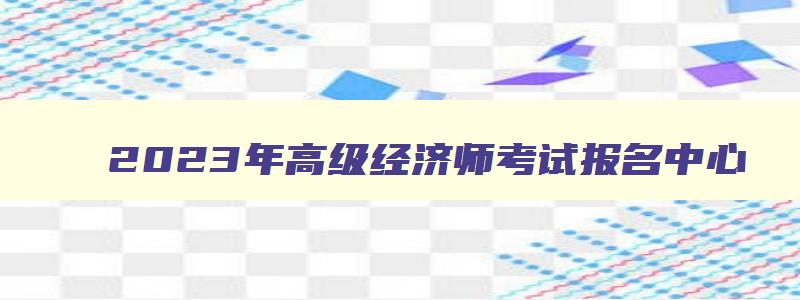 2023年高级经济师考试报名中心,2023年高级经济师考试报名