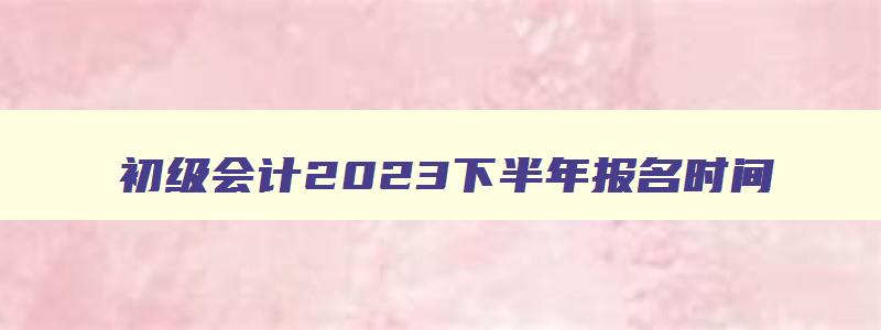 初级会计2023下半年报名时间,初级会计考试时间2023年下半年