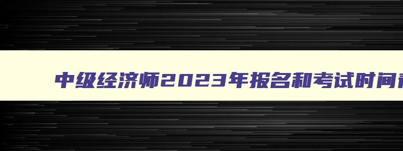 中级经济师2023年报名和考试时间青海,2023年青海中级经济师补考考试时间表