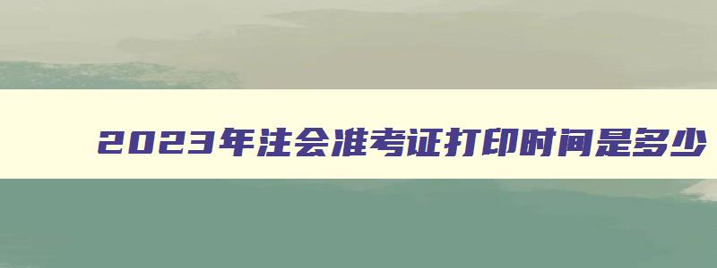 2023年注会准考证打印时间是多少,2023年注会准考证打印时间