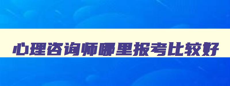 心理咨询师哪里报考比较好,心理咨询师哪里报考