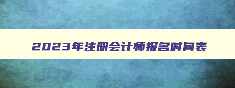 2023年注册会计师报名时间表,2023年注册会计师报名时间及考试时间