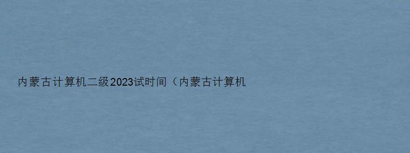 内蒙古计算机二级2023试时间（内蒙古计算机二级2023试时间）