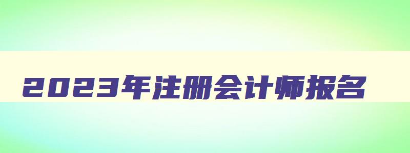 2023年注册会计师报名,2023年注册会计师报名时间表