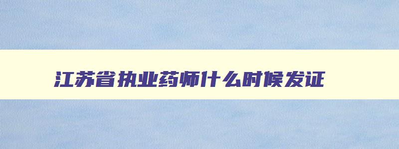 江苏省执业药师什么时候发证,2023年江苏执业药师资格证书发放时间