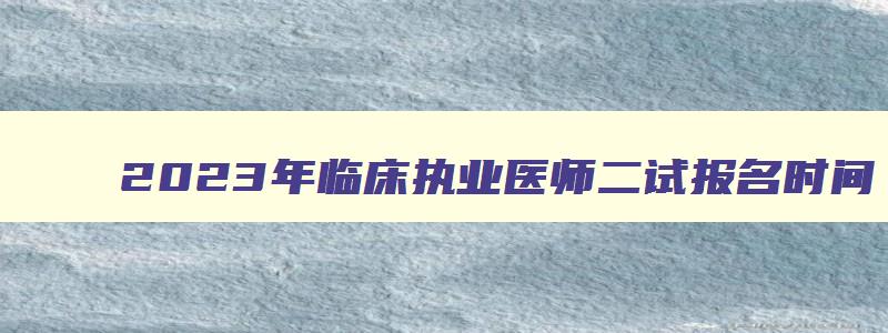 2023年临床执业医师二试报名时间