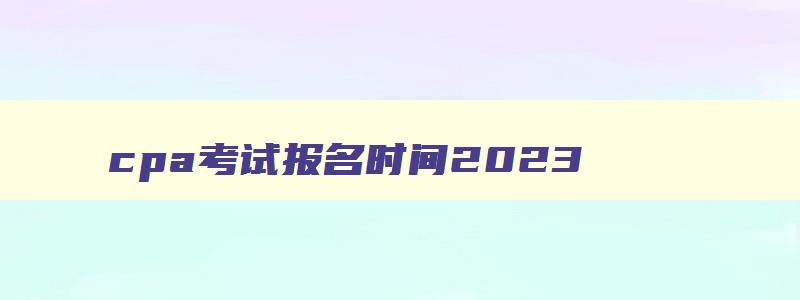 cpa考试报名时间2023,cpa报名时间2023考试时间