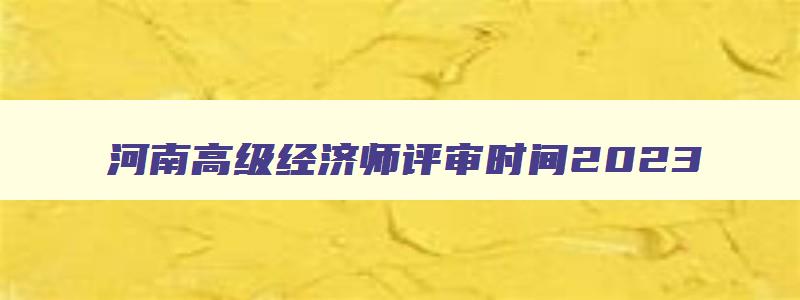 河南高级经济师评审时间2023,河南高级经济师评审时间