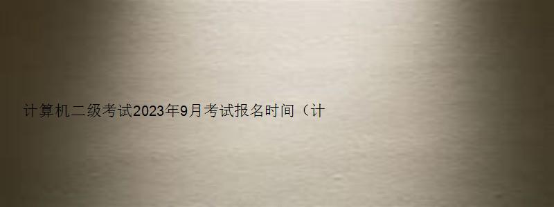 计算机二级考试2023年9月考试报名时间（计算机二级考试2023年9月考试报名时间）