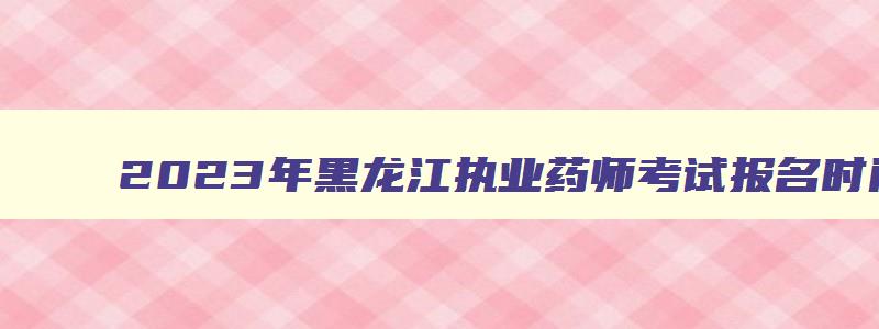 2023年黑龙江执业药师考试报名时间