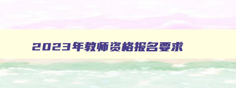 2023年教师资格报名要求,2023年教师资格证报名条件是