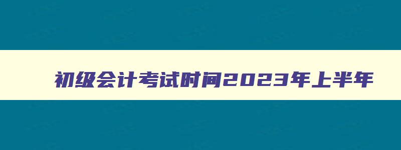 初级会计考试时间2023年上半年,初级会计考试时间2821