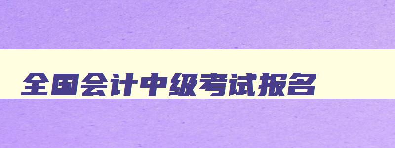 全国会计中级考试报名,全国会计中级报名