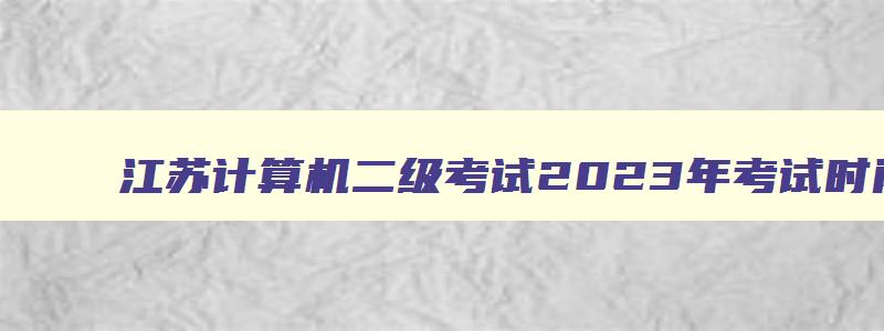 江苏计算机二级考试2023年考试时间,江苏2023计算机二级报名时间及考试时间