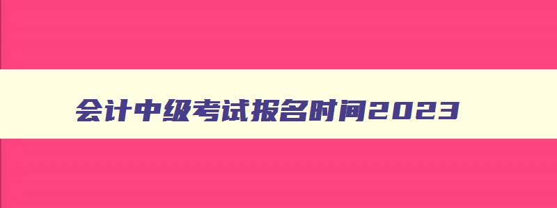 会计中级考试报名时间2023,2023年会计中级报名和考试时间