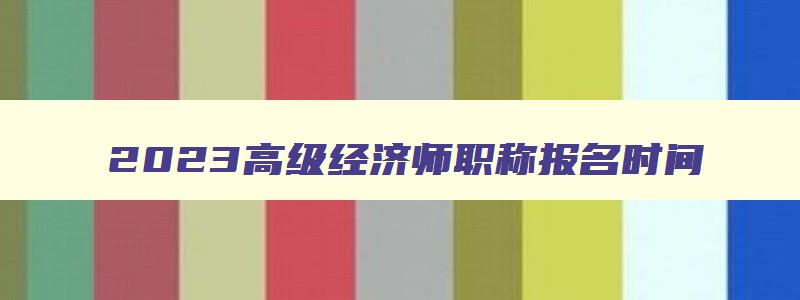 2023高级经济师职称报名时间,2023年高级经济师职称考试报名时间