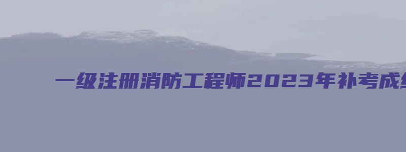 一级注册消防工程师2023年补考成绩查询时间：预计2023年6月底（一级注册消防工程师补录名额）