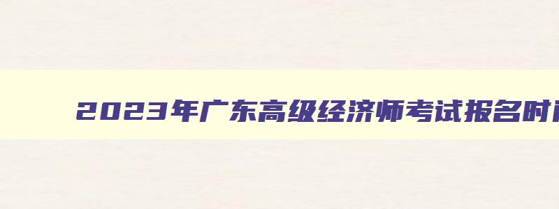 2023年广东高级经济师考试报名时间,广东高级经济师考什么科目