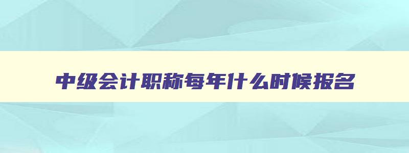 中级会计职称每年什么时候报名,中级会计师每年什么时候报名