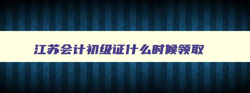 江苏会计初级证什么时候领取