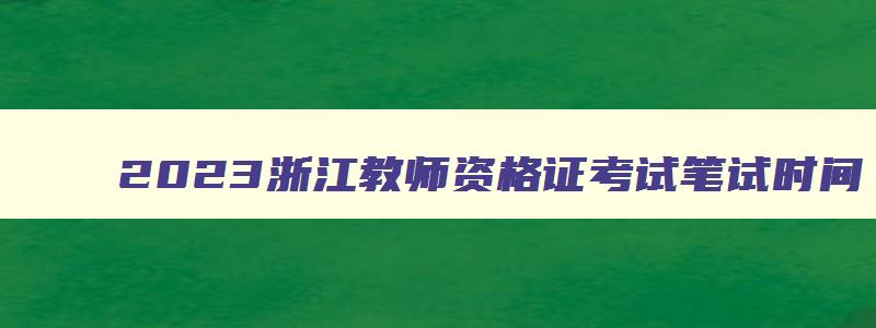 2023浙江教师资格证考试笔试时间,浙江2023年教师资格证考试时间