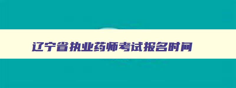 辽宁省执业药师考试报名时间,辽宁省执业药师报名时间2023