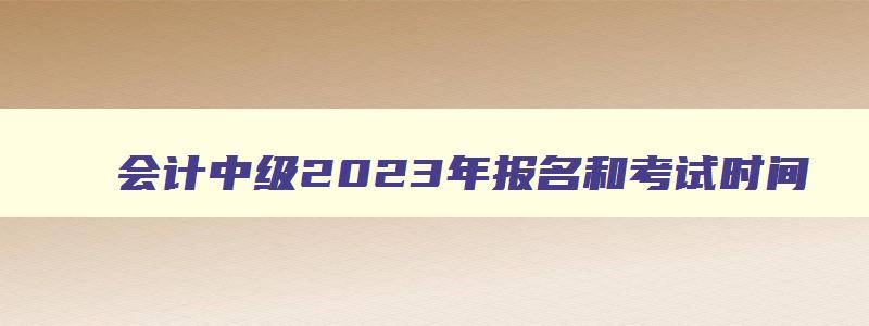 会计中级2023年报名和考试时间