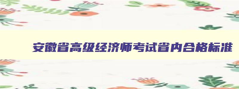 安徽省高级经济师考试省内合格标准,安徽省高级经济师考试