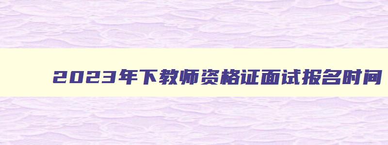 2023年下教师资格证面试报名时间