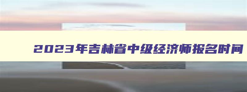 2023年吉林省中级经济师报名时间