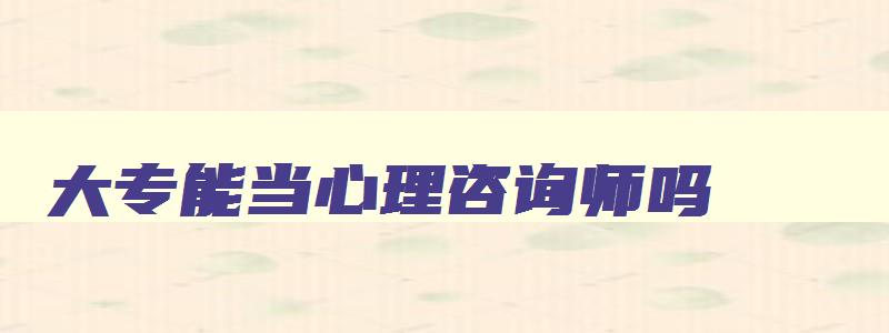 大专能当心理咨询师吗,大专毕业可以报考心理咨询师吗