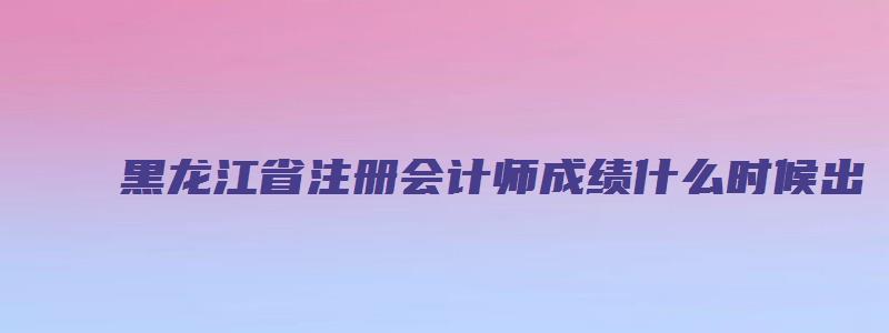 黑龙江省注册会计师成绩什么时候出（黑龙江省注册会计师成绩什么时候出来）