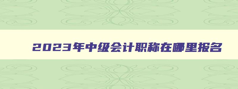 2023年中级会计职称在哪里报名,中级会计师2023年在哪里报名