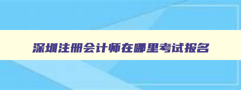 深圳注册会计师在哪里考试报名,深圳注册会计师在哪里考试