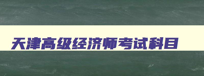 天津高级经济师考试科目,天津高级经济师考试培训