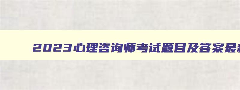 2023心理咨询师考试题目及答案最新,2023年心理咨询师考试题目