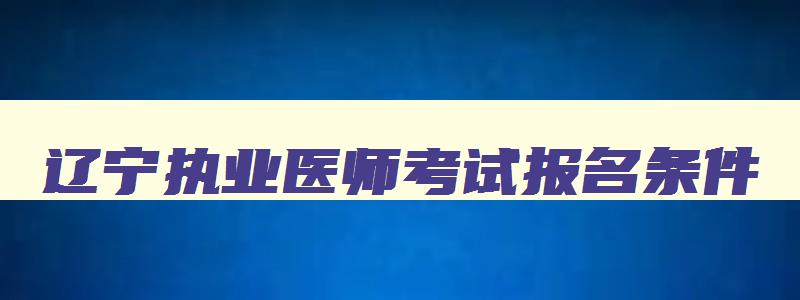 辽宁执业医师考试报名条件,辽宁执业医师考试报名