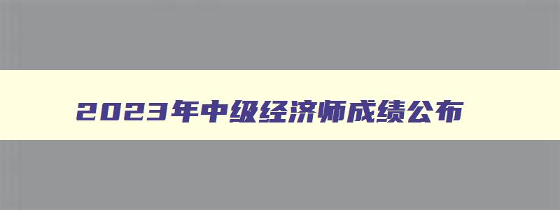 2023年中级经济师成绩公布,2023年中级经济师成绩