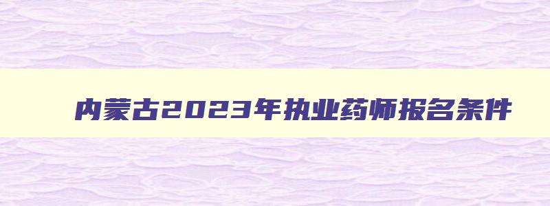 内蒙古2023年执业药师报名条件,内蒙古2023年执业药师报名时间和考试时间