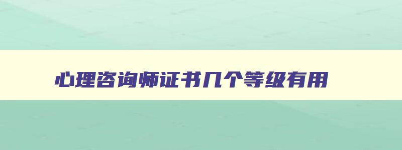 心理咨询师证书几个等级有用,心理咨询师证书几个等级