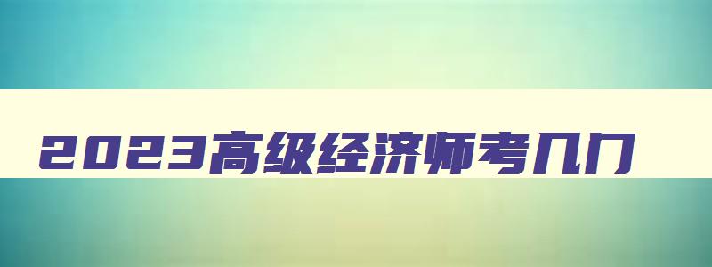 2023高级经济师考几门,2023年高级经济师考哪些科目