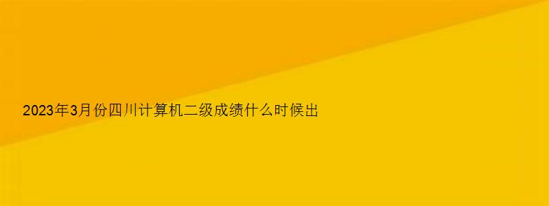 2023年3月份四川计算机二级成绩什么时候出？5月中下旬（四川三月份计算机二级什么时候出成绩）