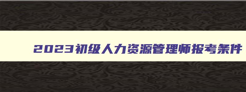 2023初级人力资源管理师报考条件