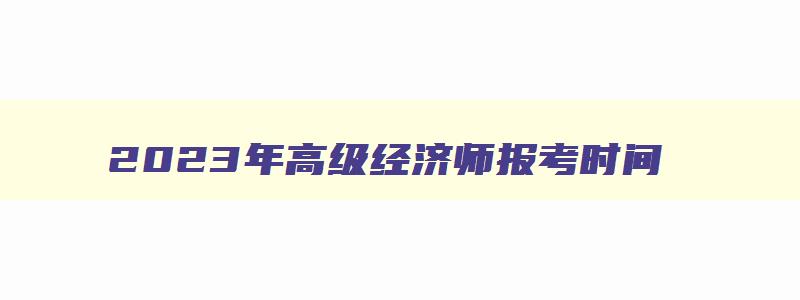 2023年高级经济师报考时间,2023年高级经济师考试什么时候报名